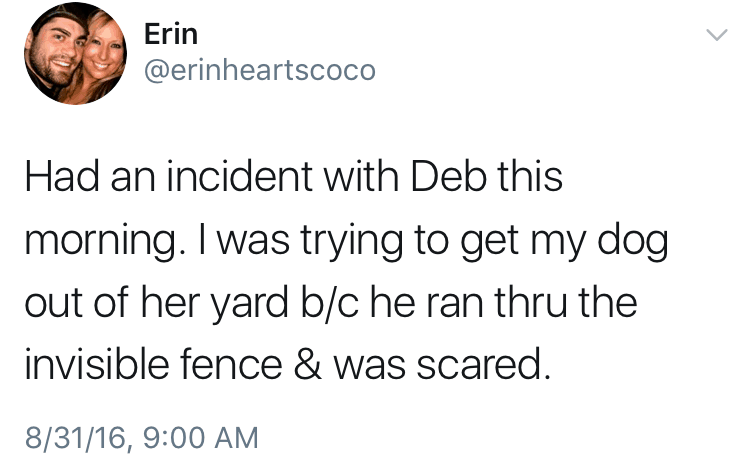 Had an incident with Deb this morning. I was trying to get my dog out of her yard b/c he ran the the invisible fence & was scared.